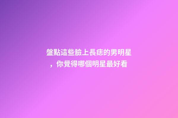 盤點這些臉上長痣的男明星，你覺得哪個明星最好看